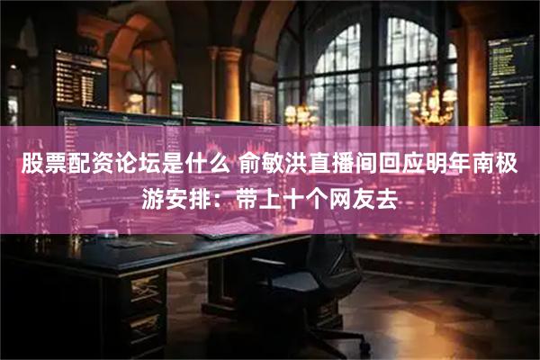 股票配资论坛是什么 俞敏洪直播间回应明年南极游安排：带上十个网友去