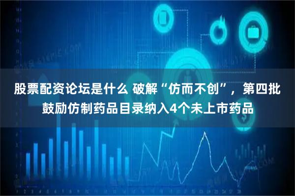 股票配资论坛是什么 破解“仿而不创”，第四批鼓励仿制药品目录纳入4个未上市药品