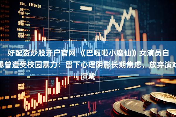好配资炒股开户官网 《巴啦啦小魔仙》女演员自曝曾遭受校园暴力：留下心理阴影长期焦虑，放弃演戏