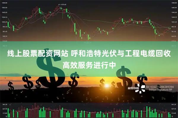 线上股票配资网站 呼和浩特光伏与工程电缆回收高效服务进行中