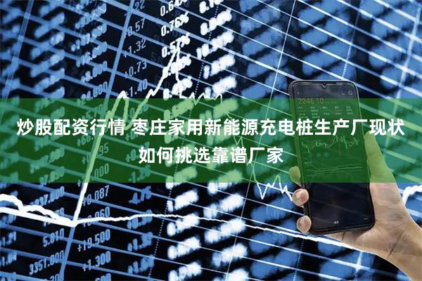 炒股配资行情 枣庄家用新能源充电桩生产厂现状如何挑选靠谱厂家