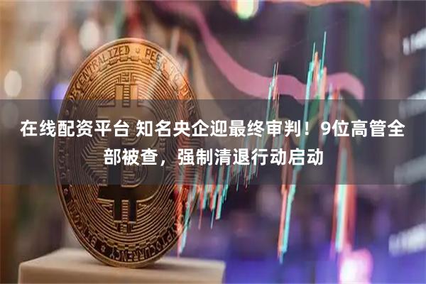 在线配资平台 知名央企迎最终审判！9位高管全部被查，强制清退行动启动