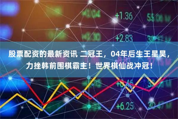 股票配资的最新资讯 二冠王，04年后生王星昊，力挫韩前围棋霸主！世界棋仙战冲冠！