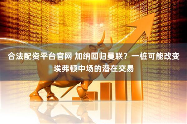 合法配资平台官网 加纳回归曼联？一桩可能改变埃弗顿中场的潜在交易