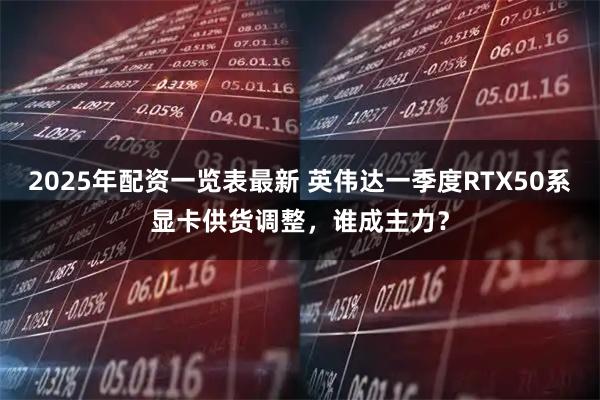 2025年配资一览表最新 英伟达一季度RTX50系显卡供货调整，谁成主力？