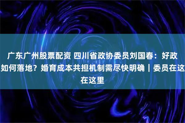 广东广州股票配资 四川省政协委员刘国春：好政策如何落地？婚育成本共担机制需尽快明确｜委员在这里