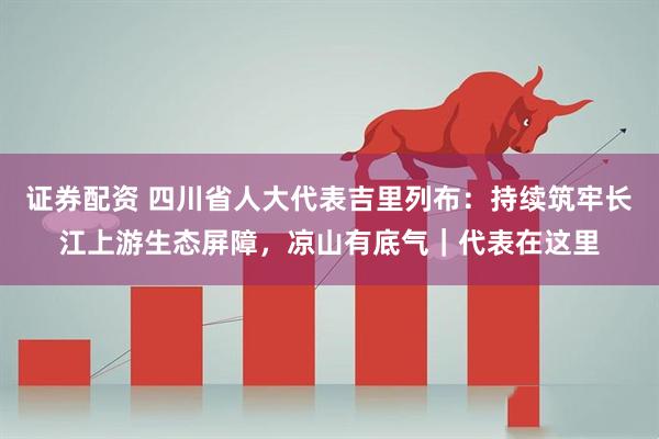 证券配资 四川省人大代表吉里列布：持续筑牢长江上游生态屏障，凉山有底气｜代表在这里