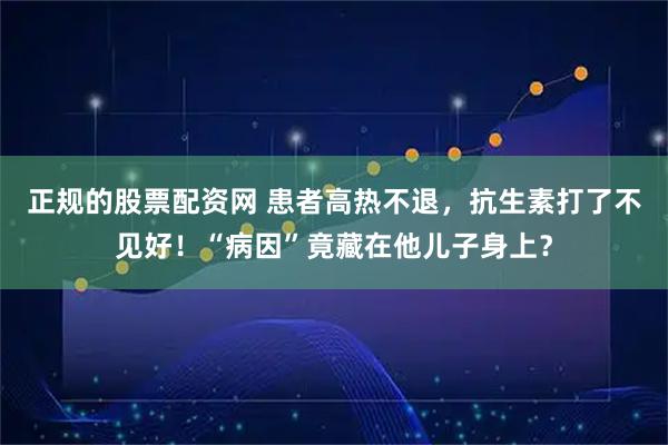 正规的股票配资网 患者高热不退，抗生素打了不见好！“病因”竟藏在他儿子身上？