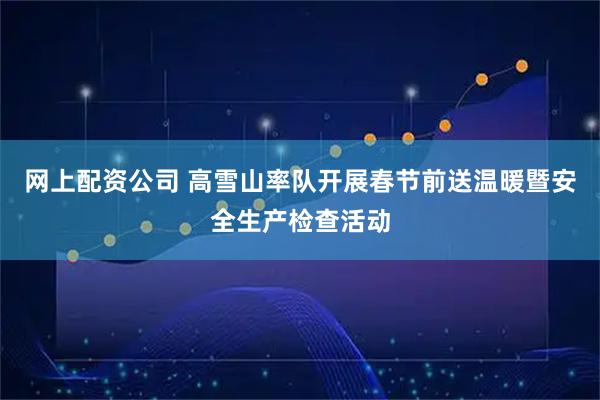 网上配资公司 高雪山率队开展春节前送温暖暨安全生产检查活动