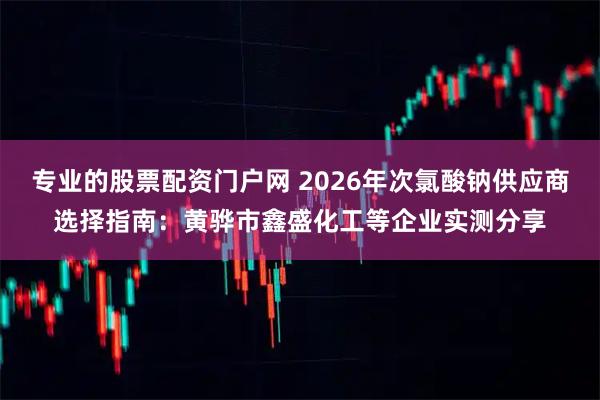 专业的股票配资门户网 2026年次氯酸钠供应商选择指南：黄骅市鑫盛化工等企业实测分享