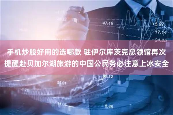 手机炒股好用的选哪款 驻伊尔库茨克总领馆再次提醒赴贝加尔湖旅游的中国公民务必注意上冰安全