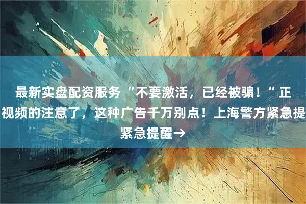 最新实盘配资服务 “不要激活，已经被骗！”正在刷视频的注意了，这种广告千万别点！上海警方紧急提醒→