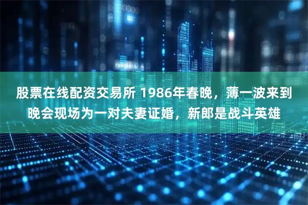 股票在线配资交易所 1986年春晚，薄一波来到晚会现场为一对夫妻证婚，新郎是战斗英雄