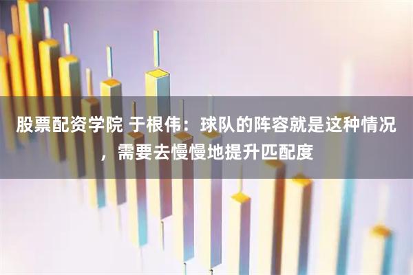 股票配资学院 于根伟：球队的阵容就是这种情况，需要去慢慢地提升匹配度