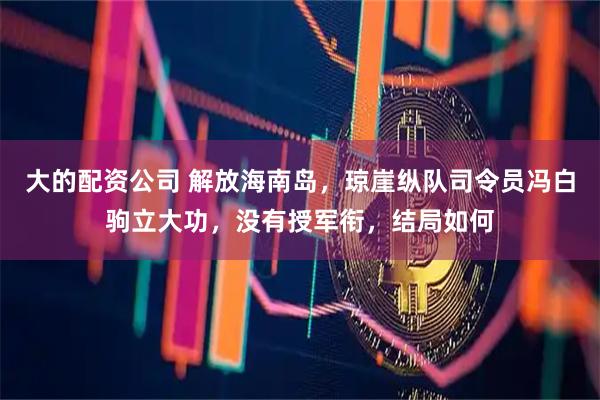 大的配资公司 解放海南岛，琼崖纵队司令员冯白驹立大功，没有授军衔，结局如何