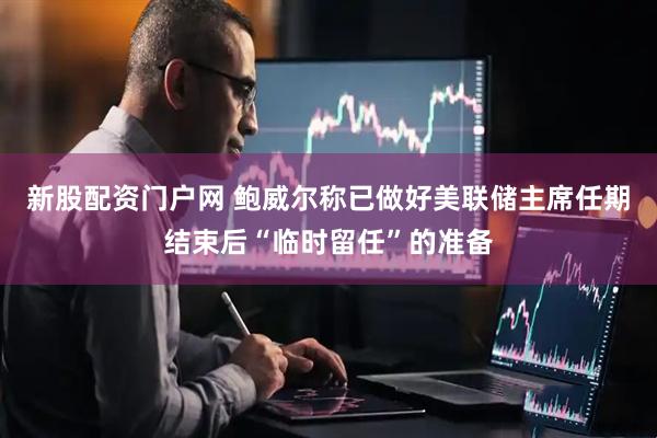 新股配资门户网 鲍威尔称已做好美联储主席任期结束后“临时留任”的准备