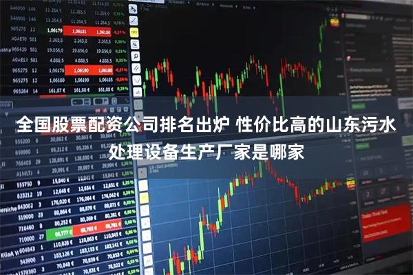 全国股票配资公司排名出炉 性价比高的山东污水处理设备生产厂家是哪家