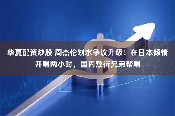 华夏配资炒股 周杰伦划水争议升级！在日本倾情开唱两小时，国内敷衍兄弟帮唱