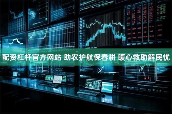 配资杠杆官方网站 助农护航保春耕 暖心救助解民忧