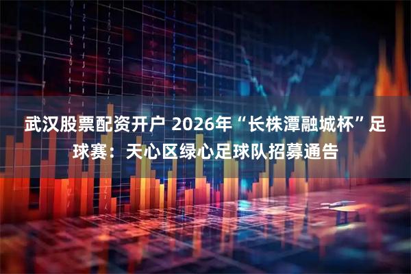 武汉股票配资开户 2026年“长株潭融城杯”足球赛：天心区绿心足球队招募通告