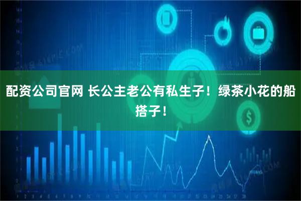 配资公司官网 长公主老公有私生子！绿茶小花的船搭子！