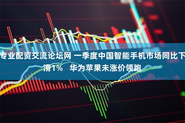 专业配资交流论坛网 一季度中国智能手机市场同比下滑1%   华为苹果未涨价领跑