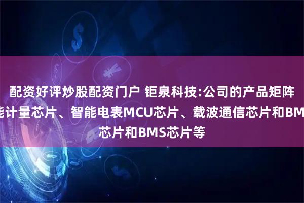 配资好评炒股配资门户 钜泉科技:公司的产品矩阵包含电能计量芯片、智能电表MCU芯片、载波通信芯片和BMS芯片等