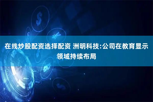 在线炒股配资选择配资 洲明科技:公司在教育显示领域持续布局